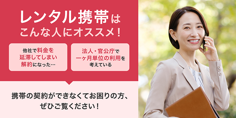 レンタル携帯はこんな人にオススメ！・他社で料金を延滞してしまい解約になった。・法人・官公庁で一ヶ月単位の利用を考えている。スマホの契約ができなくてお困りの方、ぜひご覧ください！