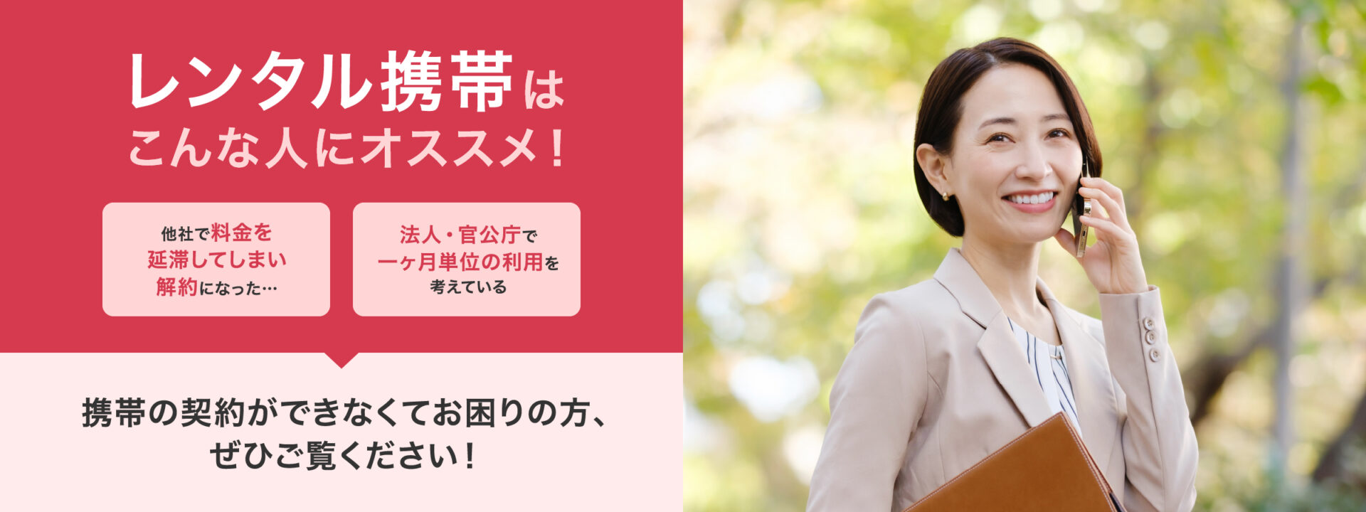 レンタル携帯はこんな人にオススメ！・他社で料金を延滞してしまい解約になった。・法人・官公庁で一ヶ月単位の利用を考えている。スマホの契約ができなくてお困りの方、ぜひご覧ください！